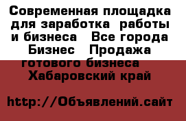 Современная площадка для заработка, работы и бизнеса - Все города Бизнес » Продажа готового бизнеса   . Хабаровский край